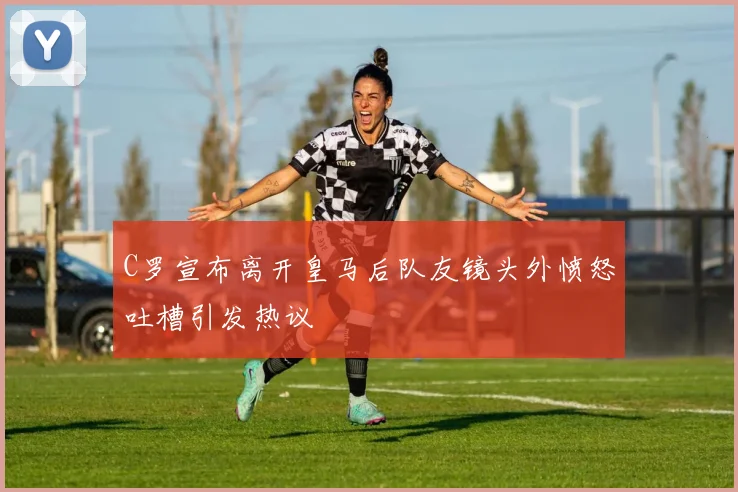 C罗宣布离开皇马后队友镜头外愤怒吐槽引发热议