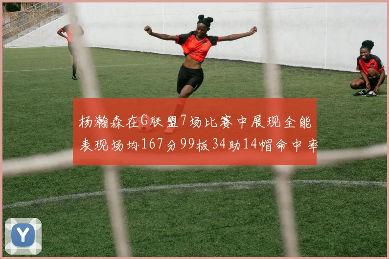 杨瀚森在G联盟7场比赛中展现全能表现场均167分99板34助14帽命中率超五成