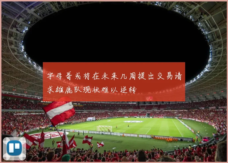 字母哥或将在未来几周提出交易请求雄鹿队现状难以逆转