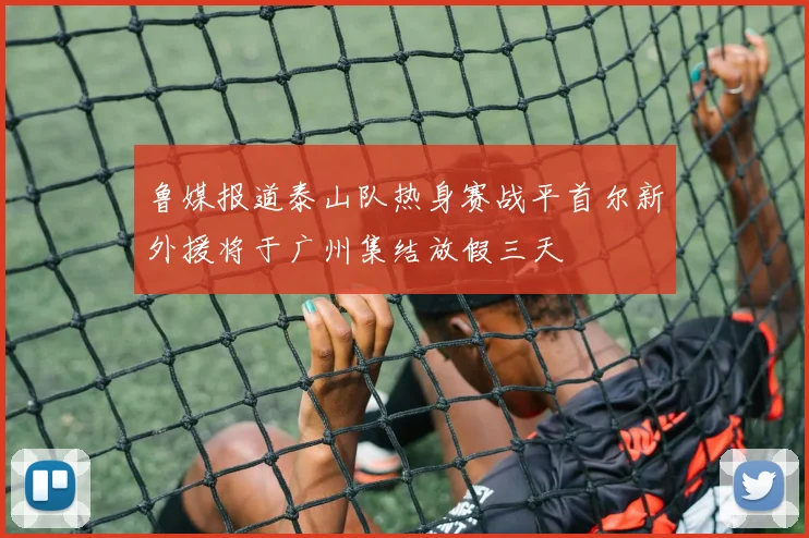 鲁媒报道泰山队热身赛战平首尔新外援将于广州集结放假三天
