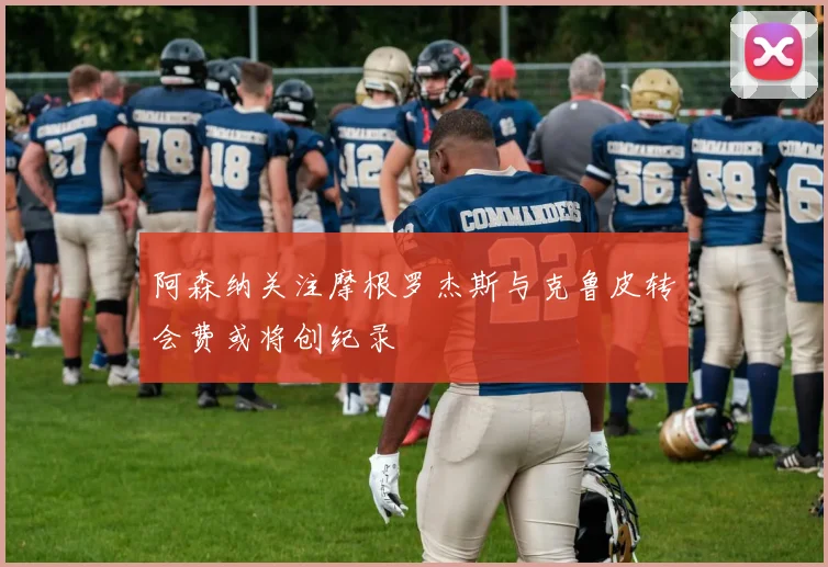 阿森纳关注摩根罗杰斯与克鲁皮转会费或将创纪录