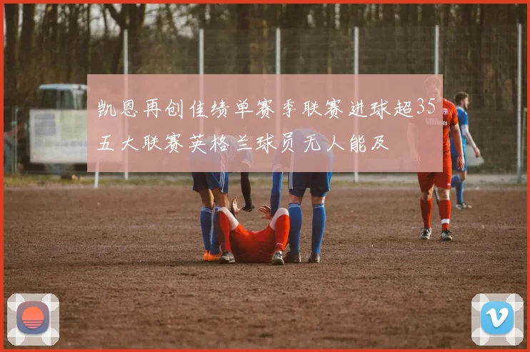 凯恩再创佳绩单赛季联赛进球超35五大联赛英格兰球员无人能及