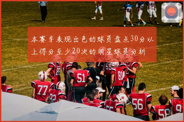 本赛季表现出色的球员盘点30分以上得分至少20次的明星球员分析