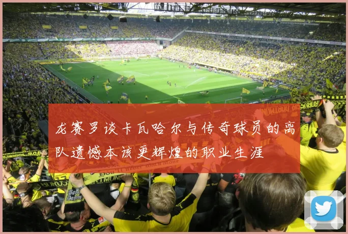 龙赛罗谈卡瓦哈尔与传奇球员的离队遗憾本该更辉煌的职业生涯