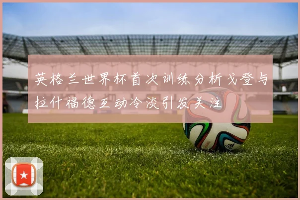 英格兰世界杯首次训练分析戈登与拉什福德互动冷淡引发关注