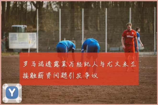 罗马诺透露莱万经纪人与尤文米兰接触薪资问题引发争议