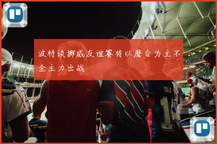 波特谈挪威友谊赛将以磨合为主不全主力出战