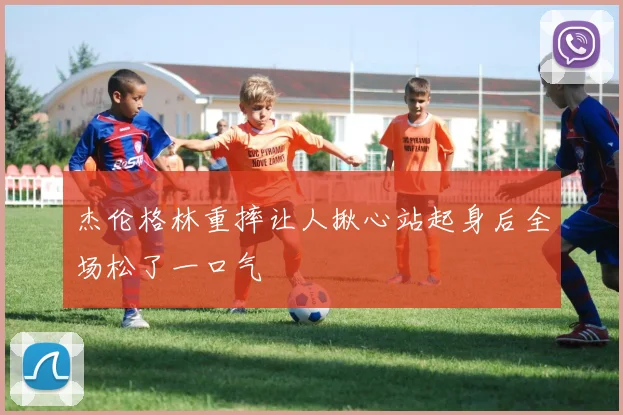 杰伦格林重摔让人揪心站起身后全场松了一口气