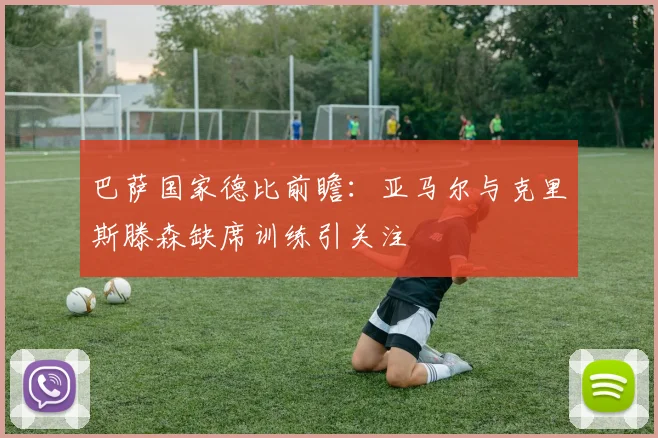 巴萨国家德比前瞻：亚马尔与克里斯滕森缺席训练引关注