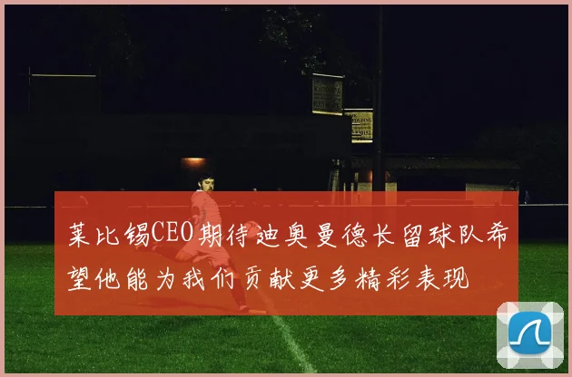 莱比锡CEO期待迪奥曼德长留球队希望他能为我们贡献更多精彩表现